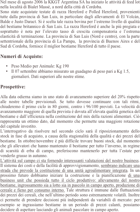 Nel mese di agosto 2006 la KKGT Argentina SA ha iniziato le attività di feed lot nella località di Bialet Massè, a nord della città di Cordoba.
Sono state acquistate testate di razza Hereford e Polled Hereford, provenienti tutte dalla provincia di San Luis, in particolare dagli allevamenti di El Volcán, Balde e Justo Daract. Si è scelta tale razza bovina per l’estremo livello di qualità del bestiame britannico di San Luis. La razza Hereford è anche la più pregiata e soprattutto è nota per l’elevato tasso di crescita compensatoria e l’estrema elasticità di terminazione. La provincia di San Luis (Nord e centro), con la parte settentrionale della provincia di La Pampa,  la provincia di Buenos Aires e del Sud di Cordoba, fornisce il miglior bestiame Hereford di tutto il paese.

Numeri di Acquisto:

•	Peso Medio per Animale: Kg 190
•	Il 07 settembre abbiamo misurato un guadagno di peso pari a Kg 1.5, giornalieri. Dati superiori alle nostre stime.

Prospettive:

Alla data odierna siamo in uno stato di avanzamento superiore del 20% rispetto alle nostre tabelle previsionali. Se tutto dovesse continuare con tali ritmi, chiuderemo il primo ciclo in 80 giorni, contro i 96/100 previsti. La velocità di avanzamento maggiore di quella prevista è dovuta all’elevata qualità genetica del bestiame e dall’efficienza nella costituzione del mix della razioni alimentari. Ciò rappresenta un ottimo dato, dal momento che permette una maggiore rotazione del capitale investito.
L’interrogativo da risolvere nel secondo ciclo sarà il riposizionamento dello stock in fase di acquisto, a causa della stagionalità della qualità e dei prezzi del bestiame. In ottobre/novembre è più difficile trovare buoni stock, dal momento che gli allevatori che hanno mantenuto il bestiame per tutto l’inverno, in regime di scarsità di erba di campo, preferiscono mantenerlo per tutta l’estate per venderlo grasso in autunno.
L’attività sul campo ci sta fornendo interessanti valutazioni del nostro business. Il sistema dei costi e della facilità di approvvigionamento, sembrano indicare una strada che prevede la costituzione di una unità agroalimentare integrata. In un prossimo futuro dobbiamo iniziare la costruzione e la pianificazione di una business unit che possieda tutto il ciclo produttivo: allevamento del nostro bestiame, ingrossamento sia a lotto sia in pascolo in campo aperto, produzione di cereale e fieno per consumo interno. Tale struttura è immune dalle fluttuazioni dei prezzi dei cereali, che nell’ultimo periodo sono estremamente volatili. Inoltre ci permette di prendere decisioni più indipendenti da variabili di mercato: per esempio se ingrassiamo bestiame in un periodo di prezzi calanti, possiamo decidere di aspettare lasciando gli animali pascolare in campo aperto.